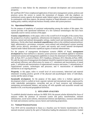 8
contributed to state failure for the attainment of national development and socio-economic
prosperity.
KC and Pant (2017) have emphasized application of innovative management systems, policies and
practices across the sectors to sustain the momentum of changes, with due emphasis on
institutional system capacity development under federal regime of governance and management.
In continuation with these aspects, the present situation in Nepal demands a swift transformation
leading policy stability and private business friendly culture and system practices.
1.6. Operational Definitions
For the purpose of simplicity of consistent understanding among the readers of this paper, this
section provides with operational definitions of a few technical terminologies that have been
repeatedly used in various sections of the paper.
Country competitiveness, in this paper, refers to the overall level of strengths of the country from
the perspectives of policy regulations, infrastructure development, resourcefulness, cost of doing
business, natural and national demographic settings, market reach and international relations and
diplomacy. On the other hand, structural competitiveness refers to the exhibited national political,
legal, administrative, governance, economic, socio-cultural and technological systems assuring
public service delivery, prevalence of peace and security and overall national development
required under federal democratic republican regime of national administration.
For the purpose of management development scenario (MDS) of Nepal, management
development has been defined as a dynamic system processes and methods applied to transform
institutional systems and management capabilities to ensure the attainment of institutional efficacy
(KC, & Pant, 2017, as cited in Chhetri, 2015; Upadhyay, & Khanal, 2012; Shrestha, & Pant, 2008).
We add; the main aim of management development should be targeted at improving organizational
and national efficiency and effectiveness by means of 1. attainment and maximization of stated
goals, 2. utilization and maximization of organizational resources and means, 3. rationalization of
organizational systems, technologies and processes, and 4. maximization of stakeholder
satisfaction as an ongoing process.
Prosperity, in this paper, refers to overall level of socio-economic, behavioral and material
attainment revealing positive growth of the physical and psychological status of individuals,
society and the nation at large.
Sustainable development, for the purpose of this paper, refers to a holistic approach to
development which is crafted on local, regional, national and international needs; empowered by
wider stakeholder participation, ownership and use of local resources and technologies;
maintaining environmental balance; and paying off with equitable and accessible rewards and
benefits to all, even beyond geographical territories.
2. SITUATION ANALYSES
To establish detailed situation analyses for MDS 2018, the present scholar delimited the focus of
analyses within the premises of structural system and policy transformation, national
infrastructure, social sector reforms, international relations and diplomacy, resources and markets
for trade and commerce and key success factors and marketing propositions.
2.1. National Structural System
Year 2018 will be remembered in future as a baseline year for historic transformation of the
national structural system by the spirit of federalism leading the attainment of socialism. Guided
 