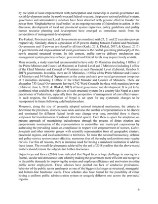 9
by the spirit of local empowerment with participation and ownership in overall governance and
social development under the newly enacted federal structure, the present national political system,
governance and administrative structure have been streamed with genuine effort to transfer the
power from ‘Singhadurbar to local bodies’ as an ongoing outcome of federalism in action. In this
discourse, development of local and provincial system capacities, policy guidelines and quality
human resource planning and development have emerged as immediate needs from the
perspectives of management development.
The Federal, Provincial and Local Governments are mandated with 25, 21 and 22 executive powers
respectively. Similarly, there is a provision of 25 powers sharing between Federal and Provincial
Governments and 15 powers are shared by all tires (Karki, 2018; Dhakal, 2017; & Khanal, 2017)
of governments and empowerment of local governance is the central governing philosophy of this
newly enacted structural system. In this context, public service delivery mechanism and
management system practices at local, provincial and federal levels may require timely revisits.
More recently, a study team had recommended to have only 15 Ministries (including 1 Office of
the Prime Minister and Council of Ministers) at Federal Level and 7 Ministries (including 1 office
of the Chief Minister and Council of Ministers) at each Provincial Level (Editorial, October 9,
2017) governments. In reality, there are 21 Ministries, 1 Office of the Prime Minister and Council
of Ministers and 54 Federal Departments at the center and each provincial government comprises
of 7 ministries including 1 Office of the Chief Minister and Council of Ministers. There are
altogether 753 Local Governments having 6,742 Ward Councils in place with mandated powers
(Editorial, June 6, 2018; & Dhakal, 2017) of local governance and development. It is yet to be
confirmed what could be the right size of such structural system for a country like Nepal as a new
practitioner of Federalism, especially from the perspective of management of cost effectiveness.
In such respects, the Constitution of Nepal is set open for any systematic changes to be
incorporated in future following a defined procedure.
Moreover, along the size of presently adopted national structural mechanism, the criteria to
determine the provinces, districts, local units and also the number of representatives to be elected
and nominated for different federal levels may change over time, provided there is shared
willpower for transformation of national structural system. Even there is space for adaptation on
present approach of maintaining inclusiveness through the process of direct election and
proportionate nomination of the representatives in assemblies and municipal corporations by
addressing the prevailing issues on compliance in respect with empowerment of women, Dalits,
Janajatis and other minority groups with scientific representation from all geographic clusters,
provincial regions, and local administrative territories. To make the national bureaucracy, defense
and police service systems more effective, numerous tires of hierarchy and positions may require
revisits. For this all reasons, there is immense need for having a mandated institution to address
these issues. The overall developments achieved by the end of 2018 confirm that the above-stated
matters should remain the subjects for further discourses.
Bajracharya and Grace (2014) have indicated that Nepal faces a huge challenge in moving to a
federal, secular and democratic state whereby making the government more efficient and receptive
to the public demands by improving the system and employee efficiency and motivation in entire
public sector employment. These scholars have pointed out lack of conducive professional
behavior of the public sector employees as one of the biggest challenges at structural, managerial
and bottom-line functional levels. These scholars also have hinted for the possibility of either
having a uniform public administration system or uniquely different one across the provincial
regions.
 