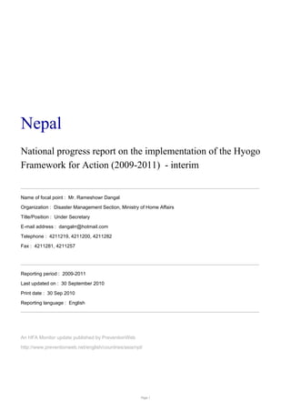Nepal
National progress report on the implementation of the Hyogo
Framework for Action (2009-2011) - interim


Name of focal point : Mr. Rameshowr Dangal
Organization : Disaster Management Section, Ministry of Home Affairs
Title/Position : Under Secretary
E-mail address : dangalrr@hotmail.com
Telephone : 4211219, 4211200, 4211282
Fax : 4211281, 4211257




Reporting period : 2009-2011
Last updated on : 30 September 2010
Print date : 30 Sep 2010
Reporting language : English




An HFA Monitor update published by PreventionWeb
http://www.preventionweb.net/english/countries/asia/npl/




                                                       Page 1
 