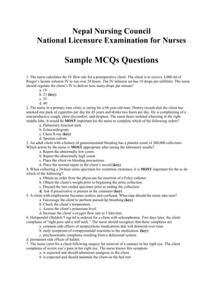 Nepal Nursing Council
       National Licensure Examination for Nurses

                         Sample MCQs Questions
1. The nurse calculates the IV flow rate for a postoperative client. The client is to receive 3,000 ml of
Ringer’s lactate solution IV to run over 24 hours. The IV infusion set has 10 drops per milliliter. The nurse
should regulate the client’s IV to deliver how many drops per minute?
         a. 18
         b. 21 (key)
         c. 35
         d. 40
2. The nurse in a primary care clinic is caring for a 68-year-old man. History reveals that the client has
smoked one pack of cigarettes per day for 45 years and drinks two beers per day. He is complaining of a
non-productive cough, chest discomfort, and dyspnea. The nurse hears isolated wheezing in the right
middle lobe. It would be MOST important for the nurse to complete which of the following orders?
         a. Pulmonary function tests
         b. Echocardiogram
         c. Chest X-ray (key)
         d. Sputum culture
3. An adult client with a history of gastrointestinal bleeding has a platelet count of 300,000 cells/mm3.
Which action by the nurse is MOST appropriate after seeing the laboratory results?
         a. Report the abnormally low count.
         b. Report the abnormally high count.
         c. Place the client on bleeding precautions.
         d. Place the normal report in the client’s record (key)
4. When collecting a 24-hour urine specimen for creatinine clearance, it is MOST important for the to do
which of the following?
         a. Obtain an order from the physician for insertion of a Foley catheter.
         b. Obtain the client’s weight prior to beginning the urine collection.
         c. Discard the last voided specimen prior to ending the collection.
         d. Ask if preservative is present in the container (key)
5. A client with emphysema becomes restless and confused. What step should the nurse take next?
         a. Encourage the client to perform pursed-lip breathing.(key)
         b. Check the client’s temperature.
         c. Assess the client’s potassium level.
         d. Increase the client’s oxygen flow rate to 5 litre/min.
6. Haloperidol (Haldol) 5 mg tid is ordered for a client with schizophrenia. Two days later, the client
complains of “tight jaws and a stiff neck.” The nurse should recognize that these complains are
         a. common side effects of antipsychotic medications that will diminish over time.
         b. early symptoms of extrapyramidal reactions to the medication. (key)
         c. psychosomatic complains resulting from a delusional system.
d. permanent side effects of haldol.
7. The nurse cares for a client following surgery for removal of a cataract in her right eye. The client
complains of severe eye’s pain in her right eye. The nurse knows this symptom
         a. is expected and should administer analgesic to the client
         b. is expected and should maintain the client on the bed rest
 