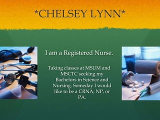 *CHELSEY LYNN*     I am a Registered Nurse. Taking classes at MSUM and MSCTC seeking my Bachelors in Science and Nursing. Someday I would like to be a CRNA, NP, or PA. 