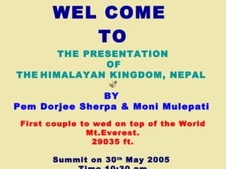 WEL COME  TO THE PRESENTATION   OF THE   HIMALAYAN KINGDOM, NEPAL  BY   Pem Dorjee Sherpa & Moni Mulepati   First couple to wed on top of the World Mt.Everest. 29035 ft. Summit on 30 th  May 2005  Time 10:30 am 