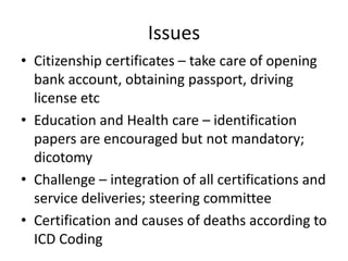 Issues
• Citizenship certificates – take care of opening
bank account, obtaining passport, driving
license etc
• Education and Health care – identification
papers are encouraged but not mandatory;
dicotomy
• Challenge – integration of all certifications and
service deliveries; steering committee
• Certification and causes of deaths according to
ICD Coding
 