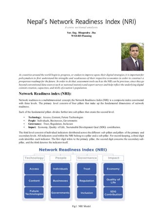 Nepal’s Network Readiness Index (NRI)
A cross sectional analysis
Snr. Eng. Bhupendra Jha
WSD-RF-Planning
As countriesaround the world begin to progress, or endure to improve upon,their digital strategies,it is important for
policymakers to first understand the strengths and weaknesses of their respective economies in order to construct a
prosperousroadmap for the future. In order to do that, assessment tools such as the NRI can be precious, since they go
beyond conventional data sourcessuch as national statistics and expert surveys and help reflect the underlying digital
content creation, capacities, and skills of a nation’s population.
Network Readiness index (NRI):
Network readiness is a multidimensional concept,the Network Readiness Index (NRI) is a composite index constructed
with three levels. The primary level consists of four pillars that make up the fundamental dimensions of network
readiness.
Each of the fundamental pillars divides further into sub-pillars that create the second level.
• Technology: Access, Content, Future Technologies
• People: Individuals, Businesses, Governments
• Governance: Trust, Regulation, Inclusion
• Impact: Economy, Quality of Life, Sustainable Development Goal (SDG) contribution.
The third level consists ofindividual indicators distributed across the different sub-pillars and pillars of the primary and
secondary levels. All indicators used within the NRI belong to a pillar and a sub-pillar. For record-keeping, a three-digit
code identifies each indicator. The first digit refers to the primary pillar, the second digit concerns the secondary sub-
pillar, and the third denotes the indicator itself.
Fig1: NRI Model
 