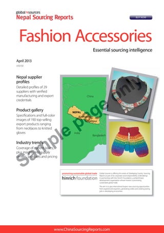 www.ChinaSourcingReports.com
Nepal supplier
profiles
Detailed profiles of 29
suppliers with verified
manufacturing and export
credentials
Product gallery
Specifications and full-color
images of 190 top-selling
export products ranging
from necklaces to knitted
gloves
Industry trends
Coverage of current issues,
plus insights into supply
centers, products and pricing
April 2013
US$150
Fashion Accessories
Essential sourcing intelligence
Global Sources is offering this series of Developing Country Sourcing
Reports as part of its corporate social responsibility undertakings
in partnership with the Hinrich Foundation, a philanthropic
development organization whose mission is promoting
sustainable global trade.
The aim is to give international buyers new sourcing opportunities
from experienced exporters, generating orders and creating lasting
jobs in developing economies.
Katmandu
Lalitpur
India
Bangladesh
China
NEPAL
BUY NOW
Sam
pletrendsnds
age of current issues,current issues,
us insights into supplyus insights into supp
centers, products andcenters, products
ple
KatmanduKatmandu
LalitpurLa
pa
India
agPAL
ge only
 