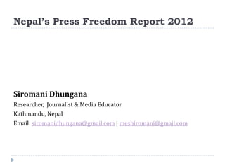 Nepal’s Press Freedom Report 2012




Siromani Dhungana
Researcher, Journalist & Media Educator
Kathmandu, Nepal
Email: siromanidhungana@gmail.com | meshiromani@gmail.com
 