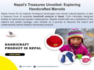 Nepal’s Treasures Unveiled: Exploring
Handcrafted Marvels
Nepal, known for its majestic Himalayan landscapes and vibrant cultural tapestry, is also
a treasure trove of exquisite handicraft products in Nepal. From intricately designed
textiles to hand-carved wooden masterpieces, Nepal's handicrafts are a testament to the
nation's rich artistic heritage. Let's embark on a journey to discover the charm and
craftsmanship behind Nepal's handmade products.
 