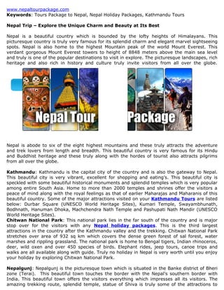 www.nepaltourpackage.com
Keywords: Tours Package to Nepal, Nepal Holiday Packages, Kathmandu Tours

Nepal Trip – Explore the Unique Charm and Beauty at Its Best

Nepal is a beautiful country which is bounded by the lofty heights of Himalayans. This
picturesque country is truly very famous for its splendid charm and elegant marvel sightseeing
spots. Nepal is also home to the highest Mountain peak of the world Mount Everest. This
verdant gorgeous Mount Everest towers to height of 8848 meters above the main sea level
and truly is one of the popular destinations to visit in explore. The picturesque landscapes, rich
heritage and also rich in history and culture truly invite visitors from all over the globe.




Nepal is abode to six of the eight highest mountains and these truly attracts the adventure
and trek lovers from length and breadth. This beautiful country is very famous for its Hindu
and Buddhist heritage and these truly along with the hordes of tourist also attracts pilgrims
from all over the globe.

Kathmandu: Kathmandu is the capital city of the country and is also the gateway to Nepal.
This beautiful city is very vibrant, excellent for shopping and eating’s. This beautiful city is
speckled with some beautiful historical monuments and splendid temples which is very popular
among entire South Asia. Home to more than 2000 temples and shrines offer the visitors a
peace of mind along with the royal feelings as that of earlier Maharajas and Maharanis of this
beautiful country. Some of the major attractions visited on your Kathmandu Tours are listed
below: Durbar Square (UNESCO World Heritage Sites), Kumari Temple, Swayambhunath,
Bodhnath, Hanuman Dhoka, Machchendra Nath Temple and Pashupati Nath Mandir (UNESCO
World Heritage Sites).
Chitwan National Park: This national park lies in the far south of the country and is major
stop over for the visitors with any Nepal holiday packages. This is the third largest
attractions in the country after the Kathmandu valley and the trekking. Chitwan National Park
stretches over area of 932 sq km which covers the dense green forest of sal forest, water
marshes and rippling grassland. The national park is home to Bengal tigers, Indian rhinoceros,
deer, wild oxen and over 450 species of birds. Elephant rides, jeep tours, canoe trips and
walks are all available along with guide. Truly no holiday in Nepal is very worth until you enjoy
your holiday by exploring Chitwan National Park.

Nepalgunj: Nepalgunj is the picturesque town which is situated in the Banke district of Bheri
zone (Terai). This beautiful town touches the border with the Nepal's southern border with
India. This beautiful town offers the visitors everything which impresses all its visitors. The
amazing trekking route, splendid temple, statue of Shiva is truly some of the attractions to
 