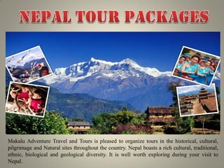 Makalu Adventure Travel and Tours is pleased to organize tours in the historical, cultural,
pilgrimage and Natural sites throughout the country. Nepal boasts a rich cultural, traditional,
ethnic, biological and geological diversity. It is well worth exploring during your visit to
Nepal.
 