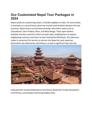 Our Customized Nepal Tour Packages in
2024
Nepal stands as a welcoming nation, a friendly neighbor to India. For every Indian,
it resonates as a second home, given the myriad commonalities between the two
countries. Nepal shares its international border with Indian states such as
Uttarakhand, Uttar Pradesh, Bihar, and West Bengal. These open borders
facilitate seamless travel for citizens on both sides, enabling them to explore
neighboring countries and return to their homelands effortlessly. This openness
makes it convenient for tourists to venture into Nepal by road, exploring
destinations like Kathmandu and Pokhara, as well as significant holy sites like
Pashupatinath Temple (dedicated to Lord Shiva), Muktinath Temple (devoted to
Lord Vishnu), and Janakpur (honoring Goddess Sita).
 