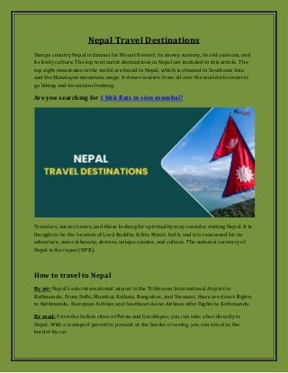 Nepal Travel Destinations
Sherpa country Nepal is famous for Mount Everest, its snowy scenery, its old customs, and
its lively culture. The top ten tourist destinations in Nepal are included in this article. The
top eight mountains in the world are found in Nepal, which is situated in Southeast Asia
and the Himalayan mountain range. It draws tourists from all over the world who want to
go hiking and mountain climbing.
Are you searching for 1 bhk flats in sion mumbai?
Travelers, nature lovers, and those looking for spirituality may consider visiting Nepal. It is
thought to be the location of Lord Buddha & Sita Mata's birth, and it is renowned for its
adventure, natural beauty, shrines, unique cuisine, and culture. The national currency of
Nepal is the rupee (NPR).
How to travel to Nepal
By air: Nepal's sole international airport is the Tribhuvan International Airport in
Kathmandu. From Delhi, Mumbai, Kolkata, Bangalore, and Varanasi, there are direct flights
to Kathmandu. European Airlines and Southeast Asian Airlines offer flights to Kathmandu.
By road: From the Indian cities of Patna and Gorakhpur, you can take a bus directly to
Nepal. With a transport permit to present at the border crossing, you can travel to the
border by car.
 