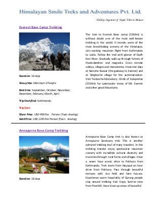  
Holiday Organizer of Nepal, Tibet & Bhutan
Everest Base Camp Trekking 
 
 
Duration: 16 days 
 
Group Size: Minimum 2 People 
 
Best time: September, October, November,  
December, February, March, April 
 
Trip Start/End: Kathmandu 
 
Trip Cost: 
Silver Price: USD 990 Per  Person (Twin sharing) 
Gold Price: USD 1295 Per Person (Twin  sharing)              
The  trek  to  Everest  Base  camp  (5364m)  is 
without  doubt  one  of  the  most  well‐known 
trekking  in  the  world.  It  reveals  some  of  the 
most  breathtaking  scenery  of  the  Himalayas. 
Join  exciting  mountain  flight  from  Kathmandu 
to  Lukla.  Follow  the  trail  with  glance  of  Dudh 
Kosi River. Gradually walk up through forests of 
rhododendron  and  magnolia.  Cross  remote 
valleys, villages and monasteries. Have rest days 
at Namche Bazaar (the gateway to Everest) and 
at  Dingboche  village  for  the  acclimatization. 
Visit Tenboche Monastery. Climb of Kalapathar 
(5550m)  for  spectacular  views  of  Mt.  Everest 
and other great Mountains. 
 
 
 
 
 
Annapurna Base Camp Trekking 
 
Duration: 16 days 
 
 
Annapurna  Base  Camp  trek  is  also  known  as 
Annapurna  Sanctuary  trek.  This  is  another 
admired trekking trail of many travelers. In this 
trekking  traveler  enjoy  spectacular  mountain 
scenery  with  incredible  cultural  diversity  and 
traverses through rural farms and villages. Have 
a  seven  hour  scenic  drive  to  Pokhara  from 
Kathmandu.  Trek  starts  from  Nayapul  an  hour 
drive  from  Pokhara.  Pass  through  beautiful 
terraces  with  rice  field  and  farm  houses. 
Experience  warm  hospitality  of  Gurung  people 
stay  around  trekking  trail.  Enjoy  Sunrise  view 
from Poonhill. Have close up views of beautiful  
 
