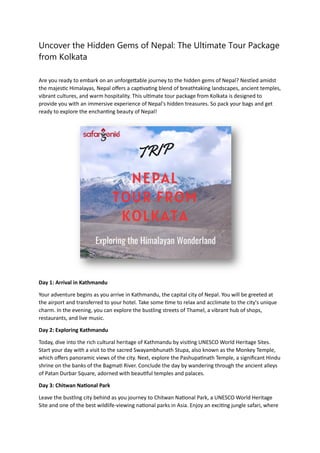 Uncover the Hidden Gems of Nepal: The Ultimate Tour Package
from Kolkata
Are you ready to embark on an unforgettable journey to the hidden gems of Nepal? Nestled amidst
the majestic Himalayas, Nepal offers a captivating blend of breathtaking landscapes, ancient temples,
vibrant cultures, and warm hospitality. This ultimate tour package from Kolkata is designed to
provide you with an immersive experience of Nepal's hidden treasures. So pack your bags and get
ready to explore the enchanting beauty of Nepal!
Day 1: Arrival in Kathmandu
Your adventure begins as you arrive in Kathmandu, the capital city of Nepal. You will be greeted at
the airport and transferred to your hotel. Take some time to relax and acclimate to the city's unique
charm. In the evening, you can explore the bustling streets of Thamel, a vibrant hub of shops,
restaurants, and live music.
Day 2: Exploring Kathmandu
Today, dive into the rich cultural heritage of Kathmandu by visiting UNESCO World Heritage Sites.
Start your day with a visit to the sacred Swayambhunath Stupa, also known as the Monkey Temple,
which offers panoramic views of the city. Next, explore the Pashupatinath Temple, a significant Hindu
shrine on the banks of the Bagmati River. Conclude the day by wandering through the ancient alleys
of Patan Durbar Square, adorned with beautiful temples and palaces.
Day 3: Chitwan National Park
Leave the bustling city behind as you journey to Chitwan National Park, a UNESCO World Heritage
Site and one of the best wildlife-viewing national parks in Asia. Enjoy an exciting jungle safari, where
 