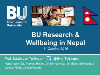 Prof. Edwin van Teijlingen @EvanTeijlingen
Nepal team: Dr. Pramod Regmi, Dr. Nirmal Aryal, Dr. Bibha Simkhada &
various FHSS Visiting Faculty
BU Research &
Wellbeing in Nepal
11 October 2018
 