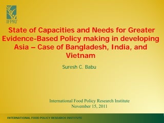 INTERNATIONAL FOOD POLICY RESEARCH INSTITUTE
Suresh C. Babu
State of Capacities and Needs for Greater
Evidence-Based Policy making in developing
Asia – Case of Bangladesh, India, and
Vietnam
International Food Policy Research Institute
November 15, 2011
 