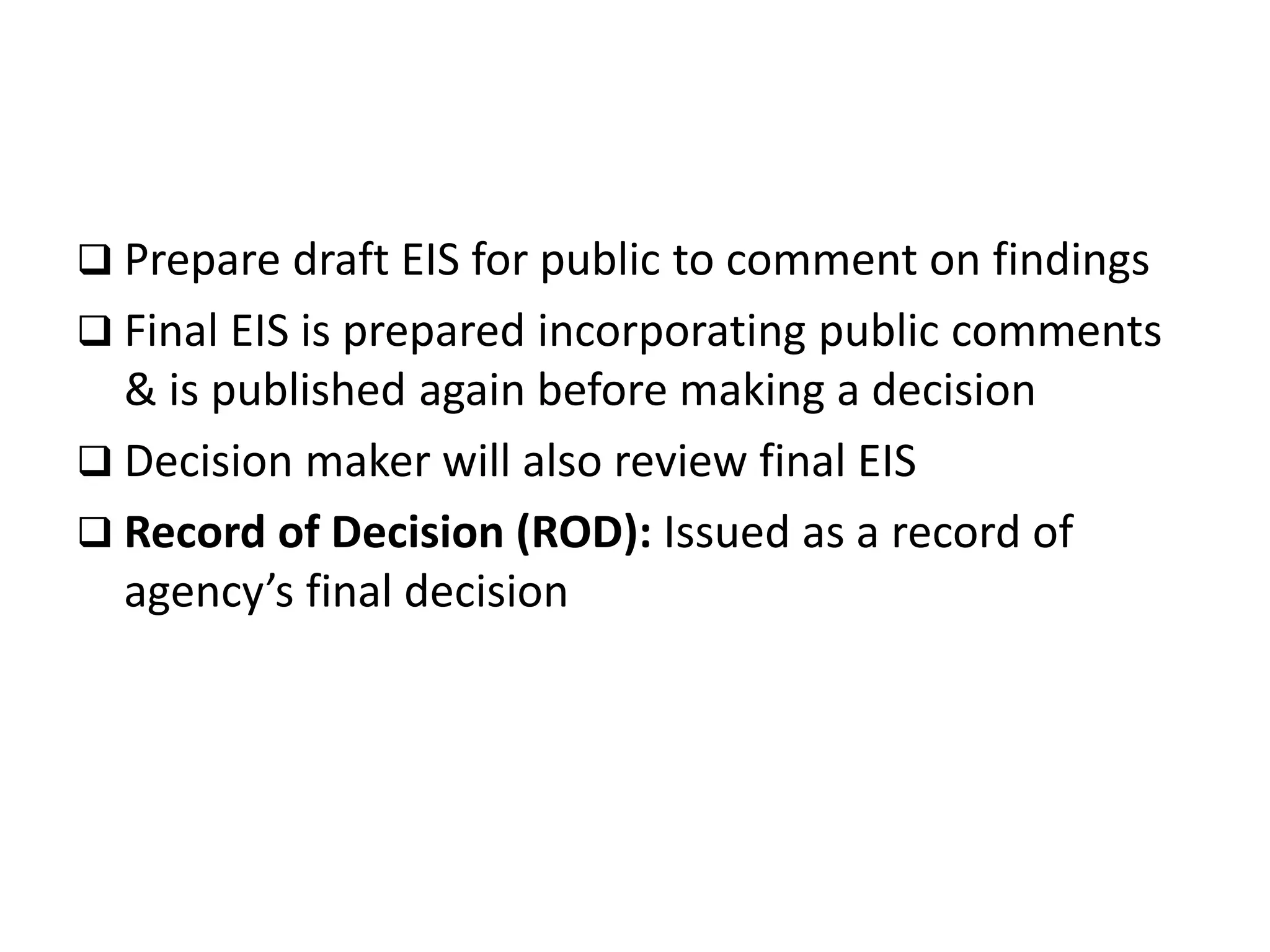  Prepare draft EIS for public to comment on findings
 Final EIS is prepared incorporating public comments
& is published again before making a decision
 Decision maker will also review final EIS
 Record of Decision (ROD): Issued as a record of
agency’s final decision
 