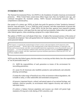 INTRODUCTION
The National Environmental Policy Act (NEPA) is the foundation of modern American environmental
protection. While United States conservation efforts began more than one hundred years ago, and
continued throughout the twentieth century, NEPA focused environmental concerns within a
comprehensive national policy.

One quarter of a century ago, NEPA set forth clear goals for agencies to foster "productive harmony"
between "man and nature," so as to "fulfill the social, economic, and other requirements of present and
future generations of Americans." Under NEPA, for the first time, agencies were required to prepare
environmental analyses, with input from the state and local governments, Indian tribes, the public, and
other federal agencies, when considering a proposal for a major federal action.

The authors of NEPA were well ahead of their time. In light of the increased currency of the notion of
"sustainable development," their call (quoted below) for "productive harmony" between "man and nature"
seems prescient indeed.


 The Congress, recognizing the profound impact of man's activity on the interrelations of all components of the
 natural environment, . . . declares that it is the continuing policy of the Federal Government, in cooperation with
 State and local governments, and other concerned public and private organizations, to use all practicable means and
 measures . . . to create and maintain conditions under which man and nature can exist in productive harmony, and
 fulfill the social, economic, and other requirements of present and future generations of Americans (42 U.S.C. sec.
 431(a)). (emphasis added)



NEPA provides that federal agency decision-makers, in carrying out their duties, have the responsibility
to "use all practicable means" to

       (1) fulfill the responsibilities of each generation as trustee of the environment for
       succeeding generations;

       (2) assure for all Americans safe, healthful, productive and aesthetically and culturally
       pleasing surroundings;

       (3) attain the widest range of beneficial uses of the environment without degradation, risk
       to health or safety, or other undesirable and unintended consequences;

       (4) preserve important historic, cultural, and natural aspects of our national heritage, and
       maintain, wherever possible, an environment which supports diversity and variety of
       individual choice;

       (5) achieve a balance between population and resource use which will permit high
       standards of living and a wide sharing of life's amenities; and


                                                          1
 