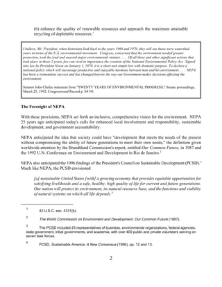 (6) enhance the quality of renewable resources and approach the maximum attainable
        recycling of depletable resources. 1


 I believe, Mr. President, when historians look back to the years 1969 and 1970, they will say those were watershed
 years in terms of the U.S. environmental movement. Congress, concerned that the environment needed greater
 protection, took the lead and enacted major environmental statutes. . . . Of all these and other significant actions that
 took place in those 2 years, few can rival in importance the creation of the National Environmental Policy Act. Signed
 into law by President Nixon on January 1, 1970, it is a short and simple law with dramatic purpose. To declare a
 national policy which will encourage productive and enjoyable harmony between man and his environment. . . . NEPA
 has been a tremendous success and has changed forever the way our Government makes decisions affecting the
 environment.

 Senator John Chafee statement from "TWENTY YEARS OF ENVIRONMENTAL PROGRESS," Senate proceedings,
 March 25, 1992, Congressional Record p. S4141.



The Foresight of NEPA

With these provisions, NEPA set forth an inclusive, comprehensive vision for the environment. NEPA
25 years ago anticipated today's calls for enhanced local involvement and responsibility, sustainable
development, and government accountability.

NEPA anticipated the idea that society could have "development that meets the needs of the present
without compromising the ability of future generations to meet their own needs," the definition given
worldwide attention by the Brundtland Commission's report, entitled Our Common Future, in 1987 and
the 1992 U.N. Conference on Environment and Development in Rio de Janeiro. 2

NEPA also anticipated the 1996 findings of the President's Council on Sustainable Development (PCSD). 3
Much like NEPA, the PCSD envisioned

        [a] sustainable United States [with] a growing economy that provides equitable opportunities for
        satisfying livelihoods and a safe, healthy, high quality of life for current and future generations.
        Our nation will protect its environment, its natural resource base, and the functions and viability
        of natural systems on which all life depends. 4


   1
            42 U.S.C. sec. 4331(b).
   2
            The World Commission on Environment and Development, Our Common Future (1987).
   3
           The PCSD included 25 representatives of business, environmental organizations, federal agencies,
   state government, tribal governments, and academia, with over 400 public and private volunteers serving on
   seven task forces.
   4
            PCSD, Sustainable America: A New Consensus (1996), pp. 12 and 13.


                                                             2
 