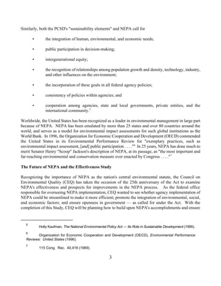 Similarly, both the PCSD's "sustainability elements" and NEPA call for

       •       the integration of human, environmental, and economic needs;

       •       public participation in decision-making;

       •       intergenerational equity;

       •       the recognition of relationships among population growth and density, technology, industry,
               and other influences on the environment;

       •       the incorporation of these goals in all federal agency policies;

       •       consistency of policies within agencies; and

       •       cooperation among agencies, state and local governments, private entities, and the
               international community.5

Worldwide, the United States has been recognized as a leader in environmental management in large part
because of NEPA. NEPA has been emulated by more than 25 states and over 80 countries around the
world, and serves as a model for environmental impact assessments for such global institutions as the
World Bank. In 1996, the Organization for Economic Cooperation and Development (OECD) commended
the United States in its Environmental Performance Review for "exemplary practices, such as
environmental impact assessment, [and] public participation . . . ." 6 In 25 years, NEPA has done much to
merit Senator Henry "Scoop" Jackson's description of NEPA, at its passage, as "the most important and
far-reaching environmental and conservation measure ever enacted by Congress . . . ." 7

The Future of NEPA and the Effectiveness Study

Recognizing the importance of NEPA as the nation's central environmental statute, the Council on
Environmental Quality (CEQ) has taken the occasion of the 25th anniversary of the Act to examine
NEPA's effectiveness and prospects for improvements in the NEPA process. As the federal office
responsible for overseeing NEPA implementation, CEQ wanted to see whether agency implementation of
NEPA could be streamlined to make it more efficient; promote the integration of environmental, social,
and economic factors; and ensure openness in government — as called for under the Act. With the
completion of this Study, CEQ will be planning how to build upon NEPA's accomplishments and ensure


   5
           Holly Kaufman, The National Environmental Policy Act — Its Role in Sustainable Development (1995).
   6
          Organization for Economic Cooperation and Development (OECD), Environmental Performance
   Reviews: United States (1996).
   7
           115 Cong. Rec. 40,416 (1969).

                                                       3
 