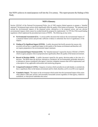 that NEPA achieves its stated purposes well into the 21st century. This report presents the findings of this
Study.


                                                    NEPA Glossary
 Section 102(2)(C) of the National Environmental Policy Act of 1969 requires federal agencies to prepare a “detailed
 statement” for proposed major actions which significantly affect the quality of the human environment. The statement must
 include the environmental impacts of the proposed action, alternatives to the proposed action, and any adverse
 environmental impacts which cannot be avoided should the proposal be implemented. In 1978 the CEQ issued binding
 regulations which implement the procedural provisions of NEPA. The following are key terms:

         Environmental Assessment (EA). A concise public document that analyzes the environmental impacts of
          a proposed federal action and provides sufficient evidence to determine the level of significance of the
          impacts.

         Finding of No Significant Impact (FONSI). A public document that briefly presents the reasons why
          an action will not have a significant impact on the quality of the human environment and therefore will
          not require preparation of an environmental impact statement.

         Environmental Impact Statement (EIS). The “detailed statement” required by Section 102(2)(C) of NEPA
          which an agency prepares when its proposed action significantly affects the quality of the human environment.

         Record of Decision (ROD). A public document signed by the agency decision-maker at the time of a
          decision. The ROD states the decision, alternatives considered, the environmentally preferable alternative
          or alternatives, factors considered in the agency’s decision, mitigation measures that will be implemented, and
          a description of any applicable enforcement and monitoring programs.

         Categorical Exclusion (CATEX). Categories of actions which normally do not individually or cumulatively
          have a significant effect on the human environment and for which, therefore, an EA or an EIS is not required.

         Cumulative Impact. The impact on the environment which results from the incremental impact of the action
          when added to other past, present, and reasonably foreseeable actions regardless of what agency, federal or
          nonfederal, or what person undertakes the action.




                                                              4
 