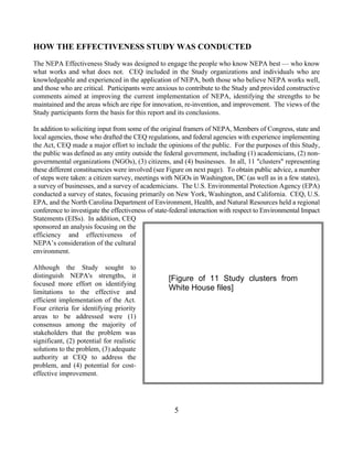 HOW THE EFFECTIVENESS STUDY WAS CONDUCTED
The NEPA Effectiveness Study was designed to engage the people who know NEPA best — who know
what works and what does not. CEQ included in the Study organizations and individuals who are
knowledgeable and experienced in the application of NEPA, both those who believe NEPA works well,
and those who are critical. Participants were anxious to contribute to the Study and provided constructive
comments aimed at improving the current implementation of NEPA, identifying the strengths to be
maintained and the areas which are ripe for innovation, re-invention, and improvement. The views of the
Study participants form the basis for this report and its conclusions.

In addition to soliciting input from some of the original framers of NEPA, Members of Congress, state and
local agencies, those who drafted the CEQ regulations, and federal agencies with experience implementing
the Act, CEQ made a major effort to include the opinions of the public. For the purposes of this Study,
the public was defined as any entity outside the federal government, including (1) academicians, (2) non-
governmental organizations (NGOs), (3) citizens, and (4) businesses. In all, 11 clusters representing
these different constituencies were involved (see Figure on next page). To obtain public advice, a number
of steps were taken: a citizen survey, meetings with NGOs in Washington, DC (as well as in a few states),
a survey of businesses, and a survey of academicians. The U.S. Environmental Protection Agency (EPA)
conducted a survey of states, focusing primarily on New York, Washington, and California. CEQ, U.S.
EPA, and the North Carolina Department of Environment, Health, and Natural Resources held a regional
conference to investigate the effectiveness of state-federal interaction with respect to Environmental Impact
Statements (EISs). In addition, CEQ
sponsored an analysis focusing on the
efficiency and effectiveness of
NEPA’s consideration of the cultural
environment.

Although the Study sought to
distinguish NEPA's strengths, it                   [Figure of 11 Study clusters from
focused more effort on identifying
limitations to the effective and
                                                   White House files]
efficient implementation of the Act.
Four criteria for identifying priority
areas to be addressed were (1)
consensus among the majority of
stakeholders that the problem was
significant, (2) potential for realistic
solutions to the problem, (3) adequate
authority at CEQ to address the
problem, and (4) potential for cost-
effective improvement.




                                                     5
 
