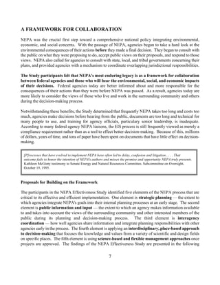 A FRAMEWORK FOR COLLABORATION
NEPA was the crucial first step toward a comprehensive national policy integrating environmental,
economic, and social concerns. With the passage of NEPA, agencies began to take a hard look at the
environmental consequences of their actions before they made a final decision. They began to consult with
the public on what they were proposing to do, accept public views on their proposals, and respond to those
views. NEPA also called for agencies to consult with state, local, and tribal governments concerning their
plans, and provided agencies with a mechanism to coordinate overlapping jurisdictional responsibilities.

The Study participants felt that NEPA's most enduring legacy is as a framework for collaboration
between federal agencies and those who will bear the environmental, social, and economic impacts
of their decisions. Federal agencies today are better informed about and more responsible for the
consequences of their actions than they were before NEPA was passed. As a result, agencies today are
more likely to consider the views of those who live and work in the surrounding community and others
during the decision-making process.

Notwithstanding these benefits, the Study determined that frequently NEPA takes too long and costs too
much, agencies make decisions before hearing from the public, documents are too long and technical for
many people to use, and training for agency officials, particulary senior leadership, is inadequate.
According to many federal agency NEPA liaisons, the EIS process is still frequently viewed as merely a
compliance requirement rather than as a tool to effect better decision-making. Because of this, millions
of dollars, years of time, and tons of paper have been spent on documents that have little effect on decision-
making.


 [P]rocesses that have evolved to implement NEPA have often led to delay, confusion and litigation . . . . That
 outcome fails to honor the intention of NEPA's authors and misses the promise and opportunity NEPA truly presents.
 Kathleen McGinty testimony to Senate Energy and Natural Resources Committee, Subcommittee on Oversight,
 October 19, 1995.



Proposals for Building on the Framework

The participants in the NEPA Effectiveness Study identified five elements of the NEPA process that are
critical to its effective and efficient implementation. One element is strategic planning — the extent to
which agencies integrate NEPA's goals into their internal planning processes at an early stage. The second
element is public information and input — the extent to which an agency makes information available
to and takes into account the views of the surrounding community and other interested members of the
public during its planning and decision-making process. The third element is interagency
coordination — how well agencies share information and integrate planning responsibilities with other
agencies early in the process. The fourth element is applying an interdisciplinary, place-based approach
to decision-making that focuses the knowledge and values from a variety of scientific and design fields
on specific places. The fifth element is using science-based and flexible management approaches once
projects are approved. The findings of the NEPA Effectiveness Study are presented in the following

                                                          7
 