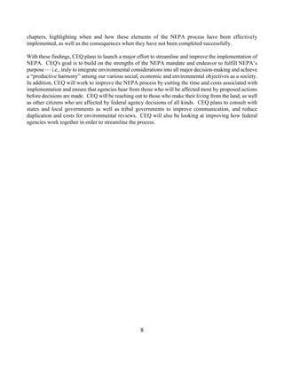 chapters, highlighting when and how these elements of the NEPA process have been effectively
implemented, as well as the consequences when they have not been completed successfully.

With these findings, CEQ plans to launch a major effort to streamline and improve the implementation of
NEPA. CEQ's goal is to build on the strengths of the NEPA mandate and endeavor to fulfill NEPA’s
purpose — i.e., truly to integrate environmental considerations into all major decision-making and achieve
a “productive harmony” among our various social, economic and environmental objectives as a society.
In addition, CEQ will work to improve the NEPA process by cutting the time and costs associated with
implementation and ensure that agencies hear from those who will be affected most by proposed actions
before decisions are made. CEQ will be reaching out to those who make their living from the land, as well
as other citizens who are affected by federal agency decisions of all kinds. CEQ plans to consult with
states and local governments as well as tribal governments to improve communication, and reduce
duplication and costs for environmental reviews. CEQ will also be looking at improving how federal
agencies work together in order to streamline the process.




                                                    8
 