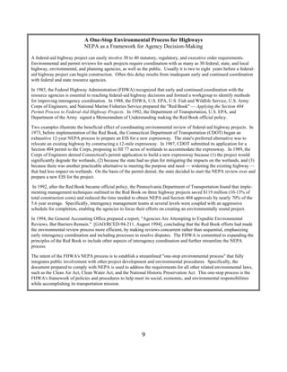A One-Stop Environmental Process for Highways
                            NEPA as a Framework for Agency Decision-Making

A federal-aid highway project can easily involve 30 to 40 statutory, regulatory, and executive order requirements.
Environmental and permit reviews for such projects require coordination with as many as 30 federal, state, and local
highway, environmental, and planning agencies, as well as the public. Usually it is two to eight years before a federal-
aid highway project can begin construction. Often this delay results from inadequate early and continued coordination
with federal and state resource agencies.

In 1985, the Federal Highway Administration (FHWA) recognized that early and continued coordination with the
resource agencies is essential to reaching federal-aid highway decisions and formed a workgroup to identify methods
for improving interagency coordination. In 1988, the FHWA, U.S. EPA, U.S. Fish and Wildlife Service, U.S. Army
Corps of Engineers, and National Marine Fisheries Service prepared the Red Book — Applying the Section 404
Permit Process to Federal-Aid Highway Projects. In 1992, the Department of Transportation, U.S. EPA, and
Department of the Army signed a Memorandum of Understanding making the Red Book official policy.

Two examples illustrate the beneficial effect of coordinating environmental review of federal-aid highway projects. In
1973, before implementation of the Red Book, the Connecticut Department of Transportation (CDOT) began an
exhaustive 12-year NEPA process to prepare an EIS for a new expressway. The state's preferred alternative was to
relocate an existing highway by constructing a 12-mile expressway. In 1987, CDOT submitted its application for a
Section 404 permit to the Corps, proposing to fill 77 acres of wetlands to accommodate the expressway. In 1989, the
Corps of Engineers denied Connecticut's permit application to build a new expressway because (1) the project would
significantly degrade the wetlands, (2) because the state had no plan for mitigating the impacts on the wetlands, and (3)
because there was another practicable alternative to meeting the purpose and need — widening the existing highway —
that had less impact on wetlands. On the basis of the permit denial, the state decided to start the NEPA review over and
prepare a new EIS for the project.

 In 1992, after the Red Book became official policy, the Pennsylvania Department of Transportation found that imple-
menting management techniques outlined in the Red Book on three highway projects saved $119 million (10-13% of
total construction costs) and reduced the time needed to obtain NEPA and Section 404 approvals by nearly 70% of the
5.6 year average. Specifically, interagency management teams at several levels were coupled with an aggressive
schedule for completion, enabling the agencies to focus their efforts on creating an environmentally sound project.

In 1994, the General Accounting Office prepared a report, Agencies Are Attempting to Expedite Environmental
Reviews, But Barriers Remain. [GAO/RCED-94-211, August 1994], concluding that the Red Book efforts had made
the environmental review process more efficient, by making reviews concurrent rather than sequential, emphasizing
early interagency coordination and including processes to resolve disputes. The FHWA is committed to expanding the
principles of the Red Book to include other aspects of interagency coordination and further streamline the NEPA
process.

The intent of the FHWA's NEPA process is to establish a streamlined one-stop environmental process that fully
integrates public involvement with other project development and environmental procedures. Specifically, the
document prepared to comply with NEPA is used to address the requirements for all other related environmental laws,
such as the Clean Air Act, Clean Water Act, and the National Historic Preservation Act. This one-stop process is the
FHWA's framework of policies and procedures to help meet its social, economic, and environmental responsibilities
while accomplishing its transportation mission.




                                                           9
 