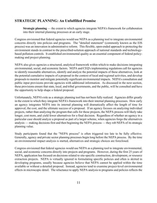 STRATEGIC PLANNING: An Unfulfilled Promise

       Strategic planning — the extent to which agencies integrate NEPA's framework for collaboration
       into their internal planning processes at an early stage.

Congress envisioned that federal agencies would use NEPA as a planning tool to integrate environmental
concerns directly into policies and programs. The detailed statement (commonly known as the EIS
process) was an innovation in administrative reform. This flexible, open-ended approach to protecting the
environment stands in contrast to the prescribed-solution approach of national standards and technology-
based pollution controls. It established environmental quality as an essential component of federal policy-
making and project planning.

NEPA also gives agencies a structured, analytical framework within which to make decisions integrating
environmental, social, and economic factors. NEPA and CEQ's implementing regulations call for agencies
to identify reasonable alternatives, identify and analyze the potential impacts of these alternatives, look at
the potential cumulative impacts of a proposal in the context of local and regional activities, and develop
proposals to monitor and mitigate potentially significant environmental impacts. NEPA's consultation and
public input provisions provide agencies with additional information. As discussed in the next section,
these provisions ensure that state, local, and tribal governments, and the public, will be consulted and have
the opportunity to help shape a federal proposal.

Unfortunately, NEPA's role as a strategic planning tool has not been fully realized. Agencies differ greatly
in the extent to which they integrate NEPA's framework into their internal planning processes. How early
an agency integrates NEPA into its internal planning will dramatically affect the length of time for
approval, the cost, and the ultimate success of a proposal. If an agency focuses on analyzing individual
projects, rather than analyzing the program that calls for those projects, the NEPA process will likely take
longer, cost more, and yield fewer alternatives for a final decision. Regardless of whether an agency in a
particular case should analyze a proposal as part of a larger scheme, when agencies forgo the alternatives
analysis — making decisions first and then beginning the NEPA process — they rob NEPA of its strategic
planning value.

Study participants found that the NEPA process is often triggered too late to be fully effective.
Generally, agency and private sector planning processes begin long before the NEPA process. By the time
an environmental impact analysis is started, alternatives and strategic choices are foreclosed.

Congress envisioned that federal agencies would use NEPA as a planning tool to integrate environmental,
social, and economic concerns directly into projects and programs. However, during the first 25 years of
NEPA, application has focused on decisions related to site-specific construction, development, or resource
extraction projects. NEPA is virtually ignored in formulating specific policies and often is skirted in
developing programs, usually because agencies believe that NEPA cannot be applied within the time
available or without a detailed proposal. Instead, agencies tend to examine project-level environmental
effects in microscopic detail. The reluctance to apply NEPA analysis to programs and policies reflects the



                                                     11
 