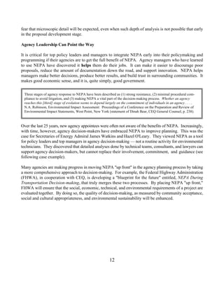 fear that microscopic detail will be expected, even when such depth of analysis is not possible that early
in the proposal development stage.

Agency Leadership Can Point the Way

It is critical for top policy leaders and managers to integrate NEPA early into their policymaking and
programming if their agencies are to get the full benefit of NEPA. Agency managers who have learned
to use NEPA have discovered it helps them do their jobs. It can make it easier to discourage poor
proposals, reduce the amount of documentation down the road, and support innovation. NEPA helps
managers make better decisions, produce better results, and build trust in surrounding communities. It
makes good economic sense, and it is, quite simply, good government.


 Three stages of agency response to NEPA have been described as (1) strong resistance, (2) minimal procedural com-
 pliance to avoid litigation, and (3) making NEPA a vital part of the decision-making process. Whether an agency
 reaches this [third] stage of evolution seems to depend largely on the commitment of individuals in an agency . . . .
 N.A. Robinson, Environmental Impact Assessment: Proceedings of a Conference on the Preparation and Review of
 Environmental Impact Statements, West Point, New York (statement of Dinah Bear, CEQ General Counsel, p. 238).



Over the last 25 years, new agency appointees were often not aware of the benefits of NEPA. Increasingly,
with time, however, agency decision-makers have embraced NEPA to improve planning. This was the
case for Secretaries of Energy Admiral James Watkins and Hazel O'Leary. They viewed NEPA as a tool
for policy leaders and top managers in agency decision-making — not a routine activity for environmental
technicians. They discovered that detailed analyses done by technical teams, consultants, and lawyers can
support agency decision-makers, but cannot replace their involvement, commitment, and guidance (see
following case example).

Many agencies are making progress in moving NEPA up front in the agency planning process by taking
a more comprehensive approach to decision-making. For example, the Federal Highway Administration
(FHWA), in cooperation with CEQ, is developing a blueprint for the future entitled, NEPA During
Transportation Decision-making, that truly merges these two processes. By placing NEPA up front,
FHWA will ensure that the social, economic, technical, and environmental requirements of a project are
evaluated together. By doing so, the quality of decision-making, as measured by community acceptance,
social and cultural appropriateness, and environmental sustainability will be enhanced.




                                                           12
 