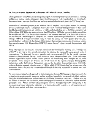 An Ecosystem-based Approach Can Integrate NEPA into Strategic Planning

Other agencies are using NEPA more strategically as part of embracing the ecosystem approach to planning
and decision-making (see the Interagency Ecosystem Management Task Force box below). Specifically,
these agencies are merging their historical and new regional planning activities with NEPA analyses.

The Bureau of Land Management (BLM) started in 1979 to integrate EISs fully into the land use planning
process, preparing Resource Management Plans/EISs which combined the requirements of the Federal
Land Policy and Management Act with those of NEPA and other federal laws. BLM has since approved
100 combined RMP/EISs, at a savings of more than $30 million. BLM also assigns the full responsibility
for preparing a RMP/EIS to the area land manager — and trains the local staff to be the technical support
for the manager. When the plan is complete, it is owned by the manager and the staff. With such a
strategic RMP/EIS or major investment study in place, the agency can tier specific proposals, i.e.,
indicate that they conform with the strategic EIS or analyze them using a much shorter, streamlined process
than preparing a new EIS. The combined RMP/EIS are the Bureau's primary vehicle for complying with
NEPA.

Many other agencies are using the ecosystem approach to develop regional planning EISs. Strategic use
of NEPA is proving to be a useful mechanism for attaining the sustainable development goals of
communities. The Corps of Engineers recently used a programmatic EIS for the coastal Louisiana
restoration plan to provide for early public comment on an ecosystem-based plan. In the multi-state
southern Appalachian region, several federal agencies are coordinating NEPA analyses for the entire
ecosystem. These analyses are founded on a local vision for the region developed through public
participation under the Southern Appalachian Man and the Biosphere (SAMAB) program. SAMAB’s
vision reflects the strategic planning goals of NEPA, which SAMAB stated as the achievement of a
sustainable balance between the conservation of biological diversity, compatible economic uses, and
cultural values.

An ecosystem, or place-based, approach to strategic planning through NEPA can provide a framework for
evaluating the environmental status quo and the combined cumulative impacts of individual projects.
Analyzing similar but individual projects on a watershed basis, for example, can be very efficient, reducing
the number of analyses and documents, and allowing agencies to focus on cumulative impacts within a
geographic area. Almost all the Study participants believed that applying NEPA strategically at the
ecosystem level would enhance the attainment of environmental quality objectives on a broader, more cost-
effective, and realistic scale than current practices.




                                                    14
 