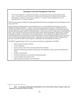 Interagency Ecosystem Management Task Force
     The ecosystem approach is a method of sustaining or restoring natural systems and their functions and
     values. It is goal driven, and it is based on a collaboratively developed vision of future desired conditions
     that integrates ecological, economic and social factors. It is applied within a geographic framework
     defined primarily by ecological boundaries.

The Ecosystem Approach: Healthy Ecosystems and Sustainable Economies, Interagency Ecosystem Management Task
Force, June 1995.

Regional planning of federal activities under the NEPA process is recommended by the Interagency Ecosystem
Management Task Force (IEMTF): Agencies should develop regional ecosystem plans to coordinate their review
activities under NEPA. These ecosystem plans can provide a framework for evaluating the environmental status quo
and the combined cumulative impacts of individual projects. They also give citizens an opportunity to help shape those
plans. The overall goal of regional ecosystem plans should include identifying appropriate opportunities to maintain
sustainable ecosystems in a cost-effective and coordinated manner. Such an approach is consistent with the 1993
recommendations from the CEQ aimed at saving time and financial resources in preparing NEPA analyses while at the
same time increasing consideration of biodiversity. 9 Applying the ecosystem approach to NEPA's scoping process,
provides a forum for the public and other agencies to participate more systematically and effectively.

The IEMTF suggested 8 steps in The Ecosystem Approach which are complementary with NEPA:

     •    define the areas of concern or interest
     •    involve stakeholders
     •    develop a shared vision of the ecosystem's desired future conditions
     •    characterize the historical ecosystem and the present environmental, economic, and social conditions and
          trends
     •    establish ecosystem goals
     •    develop and implement an action plan for achieving the goals
     •    monitor conditions and evaluate results
     •    adapt management according to new information.




 9
         CEQ. Incorporating Biodiversity Considerations Into Environmental Impact Analysis Under the
 National Environmental Policy Act (1993).

                                                          15
 