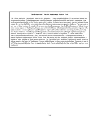 The President's Pacific Northwest Forest Plan
The Pacific Northwest Forest Plan is based on five principles: (1) long-term sustainability; (2) inclusion of human and
economic dimensions; (3) decisions that are scientifically sound, ecologically credible, and legally responsible; (4) a
predictable and sustainable level of timber sales; and (5) making the federal government work together, with and for the
people. By moving the NEPA process into the realm of strategic planning across agencies, the Forest Plan represents a
new way of doing business. It includes (1) an ecosystem-based management plan for 25 million acres of federal forests
in the coastal regions of Washington, Oregon, and northern California, fully integrated with a cumulative regional EIS;
(2) an economic assistance plan; and (3) a blueprint for improved federal coordination to manage, monitor, and adapt.
The Pacific Northwest Forest Ecosystem Management Assessment Team (FEMAT) brought together managers and
planners from five federal agencies — the Forest Service, Bureau of Land Management, U.S. Fish and Wildlife
Service, Environmental Protection Agency, and National Marine Fisheries Service — to prepare an assessment of
options for future management of federal forests. Note that prior to this plan individual agencies had already begun a
number of plans and EISs on these same ecosystems. The Forest Plan works because of collaboration among these five
federal agencies, the States of Washington, Oregon, and California, local governments, and tribes. This strategic use of
NEPA has been upheld by the Court of Appeals for the Ninth Circuit, which had ruled that earlier NEPA analyses were
inadequate.




                                                          16
 