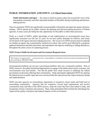 PUBLIC INFORMATION AND INPUT: A Critical Innovation

    Public information and input — the extent to which an agency takes into account the views of the
    surrounding community and other interested members of the public during its planning and decision-
    making process.

Since its enactment, NEPA has significantly increased public information and input into agency decision-
making. NEPA opened up for public scrutiny the planning and decision-making processes of federal
agencies, in many cases providing the only opportunity for the public to affect these processes.

Partly as a result of NEPA, public knowledge of and sophistication on environmental issues have
significantly increased over the last 25 years. So too have public demands for effective and timely
involvement in the agency decision-making processes. The success of a NEPA process heavily depends
on whether an agency has systematically reached out to those who will be most affected by a proposal,
gathered information and ideas from them, and responded to the input by modifying or adding alternatives,
throughout the entire course of a planning process.

NEPA Fosters Public Involvement and Government Responsiveness

 The Congress recognizes that . . . each person has a responsibility to contribute to the preservation and enhancement of
 the environment. 42 U.S.C. 4331.


Environmental problems are not just a government problem, they are a community problem. Prior to
NEPA, however, the public had limited opportunities to engage in the debate about social, economic, and
environmental costs and benefits. Nor did the public have much recourse to challenge the federal
government on decisions affecting their communities. Study participants applauded NEPA for opening
the federal process to public input and were convinced that this open process has improved project design
and implementation.

NEPA provides agencies an extraordinary opportunity to respond to citizen needs and build trust in
surrounding communities. Agencies that are responsive exceed legal requirements and involve
communities early and often in the NEPA process, study the issues they have been asked to study, and
incorporate citizens' comments and concerns. Many study participants believed that this interchange has
improved the quality of projects and reduced impacts on the environment.




                                                           17
 