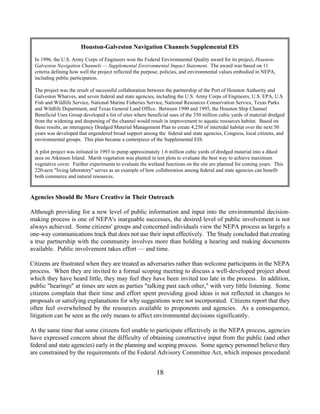 Houston-Galveston Navigation Channels Supplemental EIS
 In 1996, the U.S. Army Corps of Engineers won the Federal Environmental Quality award for its project, Houston-
 Galveston Navigation Channels — Supplemental Environmental Impact Statement. The award was based on 11
 criteria defining how well the project reflected the purpose, policies, and environmental values embodied in NEPA,
 including public participation.

 The project was the result of successful collaboration between the partnership of the Port of Houston Authority and
 Galveston Wharves, and seven federal and state agencies, including the U.S. Army Corps of Engineers, U.S. EPA, U.S.
 Fish and Wildlife Service, National Marine Fisheries Service, National Resources Conservation Service, Texas Parks
 and Wildlife Department, and Texas General Land Office. Between 1990 and 1995, the Houston Ship Channel
 Beneficial Uses Group developed a list of sites where beneficial uses of the 350 million cubic yards of material dredged
 from the widening and deepening of the channel would result in improvement to aquatic resources habitat. Based on
 these results, an interagency Dredged Material Management Plan to create 4,250 of intertidal habitat over the next 50
 years was developed that engendered broad support among the federal and state agencies, Congress, local citizens, and
 environmental groups. This plan became a centerpiece of the Supplemental EIS.

 A pilot project was initiated in 1993 to pump approximately 1.6 million cubic yards of dredged material into a diked
 area on Atkinson Island. Marsh vegetation was planted in test plots to evaluate the best way to achieve maximum
 vegetative cover. Further experiments to evaluate the wetland functions on the site are planned for coming years. This
 220-acre living laboratory serves as an example of how collaboration among federal and state agencies can benefit
 both commerce and natural resources.



Agencies Should Be More Creative in Their Outreach

Although providing for a new level of public information and input into the environmental decision-
making process is one of NEPA's inarguable successes, the desired level of public involvement is not
always achieved. Some citizens' groups and concerned individuals view the NEPA process as largely a
one-way communications track that does not use their input effectively. The Study concluded that creating
a true partnership with the community involves more than holding a hearing and making documents
available. Public involvement takes effort — and time.

Citizens are frustrated when they are treated as adversaries rather than welcome participants in the NEPA
process. When they are invited to a formal scoping meeting to discuss a well-developed project about
which they have heard little, they may feel they have been invited too late in the process. In addition,
public hearings at times are seen as parties talking past each other, with very little listening. Some
citizens complain that their time and effort spent providing good ideas is not reflected in changes to
proposals or satisfying explanations for why suggestions were not incorporated. Citizens report that they
often feel overwhelmed by the resources available to proponents and agencies. As a consequence,
litigation can be seen as the only means to affect environmental decisions significantly.

At the same time that some citizens feel unable to participate effectively in the NEPA process, agencies
have expressed concern about the difficulty of obtaining constructive input from the public (and other
federal and state agencies) early in the planning and scoping process. Some agency personnel believe they
are constrained by the requirements of the Federal Advisory Committee Act, which imposes procedural


                                                           18
 