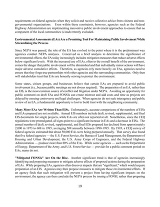 requirements on federal agencies when they solicit and receive collective advice from citizens and non-
governmental organizations. Even within these constraints, however, agencies such as the Federal
Highway Administration are implementing innovative public involvement approaches to ensure that no
component of the local communities is inadvertently excluded.

Environmental Assessments (EAs) Are a Promising Tool For Maintaining Public Involvement While
Streamlining the Process

Since NEPA was passed, the role of the EA has evolved to the point where it is the predominant way
agencies conduct NEPA analyses. Conceived as a brief analysis to determine the significance of
environmental effects, the EA today increasingly includes mitigation measures that reduce adverse effects
below significant levels. With the increased use of EAs, often to the overall benefit of the environment,
comes the danger that public involvement will be diminished and that individually minor actions will have
major adverse cumulative effects. Therefore, as agencies rely more heavily on EAs, agencies need to
ensure that they forge true partnerships with other agencies and the surrounding communities. Only then
will stakeholders trust that EAs are honestly serving to protect the environment.

Some states, citizen groups, and businesses believe that certain EAs are prepared to avoid public
involvement (i.e., because public meetings are not always required). The preparation of an EA, rather than
an EIS, is the most common source of conflict and litigation under NEPA. Avoiding an opportunity for
public comment on draft EAs and FONSIs can create mistrust and add costs and time as projects are
delayed by ensuing controversy and legal challenges. When agencies do not seek interagency and public
review of an EA, a fundamental opportunity is lost to build trust with the neighboring community.

Many More EAs Are Written Than EISs. Unfortunately, accurate comparisons of the numbers of EISs
and EAs prepared are not available. Annual EIS numbers include draft, revised, supplemental, and final
EIS documents for single projects, while EAs are often not reported at all. Nonetheless, since the CEQ
regulations were promulgated, all signs point to a significant increase in EAs and a decrease in EISs. The
annual number of draft, revised, supplemental, and final EISs prepared has declined from approximately
2,000 in 1973 to 608 in 1995, averaging 508 annually between 1990-1995. By 1993, a CEQ survey of
federal agencies estimated that about 50,000 EAs were being prepared annually. That survey also found
that five federal agencies — the U.S. Forest Service, the Bureau of Land Management, the Department of
Housing and Urban Development, the U.S. Army Corps of Engineers, and the Federal Highway
Administration — produce more than 80% of the EAs. While some agencies — such as the Department
of Energy, Department of the Army, and U.S. Forest Service — provide for a public comment period on
EAs, many do not.

Mitigated FONSIs Are On the Rise. Another significant trend is that of agencies increasingly
identifying and proposing measures to mitigate adverse effects of proposed actions during the preparation
of EAs. While preparing EAs, agencies often discover impacts that are significant, which would require
preparation of an EIS. Agencies may then propose measures to mitigate those environmental effects. If
an agency finds that such mitigation will prevent a project from having significant impacts on the
environment, the agency can then conclude the NEPA process by issuing a FONSI, rather than preparing


                                                   19
 