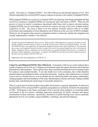 an EIS. The result is a “mitigated FONSI.” The 1992 CEQ survey and informal opinions of U.S. EPA
officials responsible for reviewing NEPA analyses indicate an increase in the number of mitigated FONSIs.

While mitigated FONSIs are a good way to integrate NEPA into planning, some Study participants felt that
not all EAs resulting in mitigated FONSIs are meeting the spirit and intent of NEPA. When the EIS
process is viewed as merely a compliance requirement rather than a tool to improve decision-making,
mitigated FONSIs may be used simply to prevent the expense and time of the more in-depth analysis
required by an EIS. The result is likely to be less rigorous scientific analysis, little or no public
involvement, and consideration of fewer alternatives, all of which are at the very core of NEPA's strengths.
Moreover, not all agencies that commit to mitigation monitor to determine whether the mitigation was
actually implemented or whether it was effective.


   Consider mitigation throughout the NEPA process. When an EIS or EIS Supplement is prepared, the ROD will state
   specific mitigation measures taken to reduce or avoid the selected action’s adverse environmental effects. For EAs,
   the FONSI will state, when applicable, the appropriate mitigation measures that will be implemented. The proponent
   must ensure such mitigation measures become a project line item in the proposal budget line item in the proposal
   budget. Mitigations that are committed to in an EA, but that are eventually not funded, must lead to re-evaluation of
   the project and the significance of its impacts. In addition, the FONSI will state those practicable mitigation measures
   that have not been adopted. (40 CFR 1505.2(c)).

   Department of the Army Regulations, 32 CFR 651.13.



Using EAs and Mitigated FONSIs More Effectively. Fortunately, CEQ survey results indicate that a
number of agencies do use EAs to (1) integrate environmental values into agency decisions and (2) disclose
information to affected parties. These agencies have discovered that increasing the level of scoping in their
EA analyses reaps multiple benefits. It not only builds trust in the community, but it often identifies
potential impacts and mitigation earlier, saving time and money. Scoping, when embraced not as a formal
exercise but as a flexible process, is an invaluable tool for identifying public and agency stakeholders,
setting geographic and time boundaries of the study, identifying key concerns and issues, finding available
baseline data, and defining the initial range of reasonable alternatives.

There is a great deal of confusion about what public involvement is required, appropriate, or allowed in
the preparation of EAs, because NEPA regulations and guidance are primarily oriented to the preparation
of EISs. Participants in the Study encouraged CEQ to provide more guidance on increasing public
involvement in the EA process, including improving mechanisms for public comment and agency
incorporation of these comments. Specifically, alternatives to public hearings were cited as especially
appropriate for EAs, for example, using roundtables, workshops, and informal dialogues.




                                                             20
 