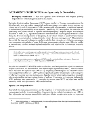 INTERAGENCY COORDINATION: An Opportunity for Streamlining

     Interagency coordination — how well agencies share information and integrate planning
     responsibilities with other agencies early in the process.

During the debate preceding the passage of NEPA, many members of Congress expressed concern that
federal agencies were not working cooperatively and in some cases were working at cross purposes. As
a result, one of the underlying purposes of NEPA was to provide a framework for a coordinated approach
to environmental problem-solving across agencies. Specifically, NEPA recognized that more than one
agency may have jurisdiction over or expertise concerning an agency's proposed project. Following the
enactment of NEPA, CEQ regulations established a mechanism for federal agencies to resolve issues
during the decision-making process by designating those with an interest as joint or cooperating
agencies, and encouraging their participation in the primary decision-making process.10 The regulations
also provide that state and local agencies may be included in these categories as well, further encouraging
early consultation and resolution of issues. In this way, interagency coordination under NEPA has avoided
or resolved many conflicts, reduced duplication of effort, and improved the environmental permitting
process.


        To the fullest extent possible, agencies shall prepare [environmental impact analyses] concurrently with and
        integrated with . . . related surveys and studies required by . . . other environmental review laws and executive
        orders. CEQ Regulations 40 CFR 1502.25

        Any environmental document in compliance with NEPA may be combined with any other agency document to
        reduce duplication and paperwork. CEQ Regulations 40 CFR 1506.4


Since the enactment of NEPA in 1970, numerous other laws have been passed that require environmental
analyses, consultation, and documentation, often duplicating the requirements of NEPA. This development
makes it essential that agencies use NEPA as a key integrating tool to bring into one coherent whole the
various requirements of the law. CEQ regulations specifically call for integrating the analyses required
by other environmental laws in a single analysis. Specific tools for achieving this integration include (1)
using scoping and tiering to prevent duplication of analyses, (2) preparing environmental studies under
NEPA and other laws concurrently, (3) combining documents under NEPA and other laws, and (4)
combining public participation under NEPA and other laws.

Agencies Can Integrate Reviews

As a vehicle for interagency coordination and the integration of environmental reviews, NEPA provides
a unique opportunity for streamlining efforts. Experience has shown that where agencies use NEPA to
share information and planning responsibilities with other affected agencies early on, the environmental


   10
           CEQ, Regulations for Implementing the Procedural Provisions of the National Environmental Policy
   Act (1978). 40 CFR 1501.5(b) and 1501.6.

                                                             21
 