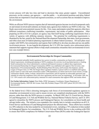 review process will take less time and lead to decisions that enjoy greater support. Uncoordinated
processes, on the contrary, put agencies — and the public — in adversarial positions and delay federal
actions that are important to local and regional economies, as well as actions that are intended to improve
the environment.

While an efficient NEPA process requires that all interested agencies become involved in proposals early
on and remain involved until solutions are found, many agencies have failed to use NEPA in this way. The
Study uncovered some potential reasons for this. First, many participants noted that agencies often have
different (sometimes conflicting) timetables, requirements, and modes of public participation. After
preparing an EIS or EA for a project, an agency may find itself facing conflicting requirements from a
variety of agencies with differing statutory missions. The potential for conflicting requirements is
illustrated by the fact, noted by the National Rural Development Partnership, that states, local governments,
and tribes must meet 26 federal planning requirements to obtain federal assistance. All such plans must
comply with NEPA, but communities and regions find it difficult to develop one plan and use one public
involvement process. In one hopeful development, the U.S. EPA has issued a new enforcement policy
statement that supports regional efforts to help small communities streamline their environmental reviews
(see case example below).


                         Environmental Partnerships for Oregon Communities

 As environmental and public health regulations have grown in number, communities are faced with a multitude of
 federal requirements, including participating in NEPA compliance for activities involving federal permits or funding.
 Small communities have fewer administrative, technical and financial resources to address these requirements.
 Environmental Partnerships for Oregon Communities (EPOC) was established with support of the Governor, state
 Departments of Environmental Quality, Health [Drinking Water Division], and Economic Development, and the
 League of Oregon Cities. In 1993, the Oregon State Legislature funded a 3-person staff to (1) establish multi-agency
 project teams to work with small communities (under 2,500 population); (2) inform and involve local citizens; (3) help
 communities identify, define, evaluate, and prioritize requirements; and (4) negotiate an enforceable agreement and
 schedule for achieving compliance (four cities have agreements and four more are negotiating). In November 1995, the
 U.S. EPA issued a new enforcement policy statement for small communities that supports EPOC and similar efforts.

 For Further Information, Contact: Peter Dalke, EPOC Interagency Coordinator, Oregon Department of
 Environmental Quality, 2020 SW 4th Avenue, Suite 400, Portland, Oregon 97201-4987; phone 503/229-5588; FAX
 503/229-6957.


At the federal level, CEQ is directing interagency task forces of environmental regulatory agencies to
streamline environmental reviews and to ensure reviews are completed simultaneously with the NEPA
process, rather than after the NEPA process is complete. In March 1995, the U.S. Forest Service, Bureau
of Land Management, U.S. Fish and Wildlife Service, National Marine Fisheries Service, and U.S. EPA
agreed to streamline the NEPA process and Endangered Species Act consultation on forest health and
salvage timber sales. The initiative was expanded a few months later to include consultation on all U.S.
Forest Service and Bureau of Land Management projects the affected states. These efforts have resulted
in a 50% reduction in the time needed for environmental review, including a 75% reduction in time needed
for Endangered Species Act consultations. The U.S. Fish and Wildlife Service is also working with CEQ
to ensure that NEPA compliance for Habitat Conservation Plans (HCPs) under the Endangered Species

                                                          22
 