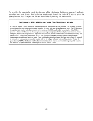 Act provides for meaningful public involvement while eliminating duplicative paperwork and other
redundant processes. Rather than having the applicant go through the entire HCP process before the
agency initiates the NEPA process, the two processes will generally run concurrently.


                Integration of NEPA and Florida Coastal Zone Management Reviews

 In 1981, the State of Florida entered the federal Coastal Zone Management (CZM) Program. Due to its low elevation,
 extensive coastline, and numerous rivers and estuaries, the entire state was declared a coastal zone. The CZM program
 brought the state into the federal consistency review process, which Florida found to be duplicative of the NEPA
 process — it involved the same set of state agencies reviewing many projects for basically the same purposes. In an
 attempt to enhance efficiency and avoid duplication and confusion, Florida combined the coastal zone consistency and
 NEPA reviews. As a result, consolidated NEPA/CZM consistency reviews culminate in a single state response
 regarding a proposed federal action or grant. These combined reviews have helped the State more effectively respond
 to proposals by petroleum companies that want to drill for oil and gas in federal waters off the coast of Florida. In
 general, using NEPA as the framework for all environmental decision-making has resulted in higher quality projects
 and enhanced cooperation between federal agencies and the State of Florida.




                                                          23
 