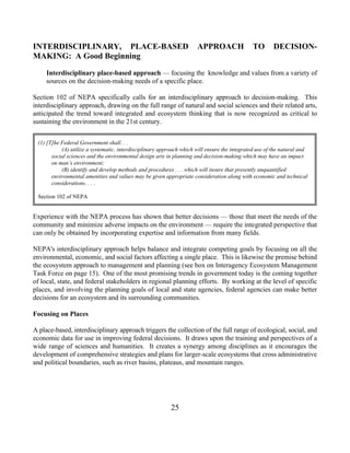INTERDISCIPLINARY, PLACE-BASED                                        APPROACH                TO        DECISION-
MAKING: A Good Beginning

     Interdisciplinary place-based approach — focusing the knowledge and values from a variety of
     sources on the decision-making needs of a specific place.

Section 102 of NEPA specifically calls for an interdisciplinary approach to decision-making. This
interdisciplinary approach, drawing on the full range of natural and social sciences and their related arts,
anticipated the trend toward integrated and ecosystem thinking that is now recognized as critical to
sustaining the environment in the 21st century.


 (1) [T]he Federal Government shall. . .
           (A) utilize a systematic, interdisciplinary approach which will ensure the integrated use of the natural and
       social sciences and the environmental design arts in planning and decision-making which may have an impact
       on man’s environment;
           (B) identify and develop methods and procedures . . . which will insure that presently unquantified
       environmental amenities and values may be given appropriate consideration along with economic and technical
       considerations. . . .

 Section 102 of NEPA


Experience with the NEPA process has shown that better decisions — those that meet the needs of the
community and minimize adverse impacts on the environment — require the integrated perspective that
can only be obtained by incorporating expertise and information from many fields.

NEPA's interdisciplinary approach helps balance and integrate competing goals by focusing on all the
environmental, economic, and social factors affecting a single place. This is likewise the premise behind
the ecosystem approach to management and planning (see box on Interagency Ecosystem Management
Task Force on page 15). One of the most promising trends in government today is the coming together
of local, state, and federal stakeholders in regional planning efforts. By working at the level of specific
places, and involving the planning goals of local and state agencies, federal agencies can make better
decisions for an ecosystem and its surrounding communities.

Focusing on Places

A place-based, interdisciplinary approach triggers the collection of the full range of ecological, social, and
economic data for use in improving federal decisions. It draws upon the training and perspectives of a
wide range of sciences and humanities. It creates a synergy among disciplines as it encourages the
development of comprehensive strategies and plans for larger-scale ecosystems that cross administrative
and political boundaries, such as river basins, plateaus, and mountain ranges.




                                                           25
 