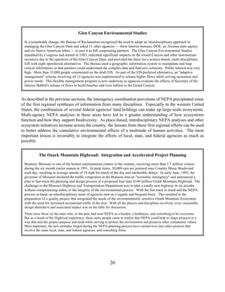 Glen Canyon Environmental Studies
 In a remarkable change, the Bureau of Reclamation recognized the need to adopt an interdisciplinary approach to
 managing the Glen Canyon Dam and asked 11 other agencies — three Interior bureaus, DOE, an Arizona state agency
 and six Native American tribes — to join it as full cooperating partners. The Glen Canyon Environmental Studies
 mandated by Congress and started in 1983, indicated significant impacts on the Grand Canyon and other downstream
 resources due to the operation of the Glen Canyon Dam, and provided the basis for a science-based, multi-disciplinary
 EIS with eight operational alternatives. The Bureau used a geographic information system to manipulate and map
 critical information so that partners could understand the complex data and find new solutions. Public interest was very
 high. More than 33,000 people commented on the draft EIS. As part of the EIS preferred alternative, an adaptive
 management scheme involving all 12 agencies was implemented to release higher flows while serving recreation and
 power needs. This flexible management program is now underway as agencies evaluate the effects of Secretary of the
 Interior Babbitt's release of flows to build beaches and river habitat in the Grand Canyon.


As described in the previous sections, the interagency coordination provisions of NEPA precipitated some
of the first regional syntheses of information from many disciplines. Especially in the western United
States, the combination of several federal agencies' land holdings can make up large-scale ecosystems.
Multi-agency NEPA analyses in these areas have led to a greater understanding of how ecosystems
function and how they support biodiversity. As place-based, interdisciplinary NEPA analyses and other
ecosystem initiatives increase across the country, the lessons from these first regional efforts can be used
to better address the cumulative environmental effects of a multitude of human activities. The most
important lesson is invariably to integrate the efforts of local, state, and federal agencies as much as
possible.


           The Ozark Mountain Highroad: Integration and Accelerated Project Planning
 Branson, Missouri is one of the hottest entertainment centers in the country, receiving more than 3.7 million visitors
 during the six month tourist season in 1991. At peak times, 30,000 cars are jammed onto Country Music Boulevard
 each day, resulting in average speeds of 10 mph for much of the day and intolerable delays. In early June, 1992, the
 governor of Missouri declared the traffic congestion in the Branson area an economic emergency and announced a
 plan to fast-track the planning and design process of a proposed four-lane $160 million Ozark Mountain Highroad. The
 challenge to the Missouri Highway and Transportation Department was to plan a totally new highway in six months
 without compromising safety or the integrity of the environmental process. With the fast track in mind and the NEPA
 process in hand, an interdisciplinary team of agencies met on a regular and frequent basis. This resulted in the
 preparation of a quality project that integrated the needs of the environmentally sensitive Ozark Mountain Ecosystem
 with the need for increased recreational traffic in the area. With all the players and disciplines involved, every reasonable
 design alternative and associated impact was on the table for discussion.
 There were those on the team who, in the past, had seen NEPA as a burden, a hindrance, and something to be overcome.
 But as a result of the Highroad experience, these same people came to realize that NEPA could help to shape projects in a
 way that met the project purpose and need while serving to protect the environment and preserve other community values.
 Most important, the new attitudes forged during the NEPA planning process have carried over into other projects that
 involve the same local, state, and federal agencies, and consulting firms.




                                                             26
 