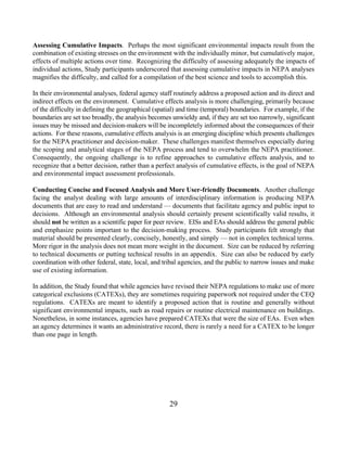 Assessing Cumulative Impacts. Perhaps the most significant environmental impacts result from the
combination of existing stresses on the environment with the individually minor, but cumulatively major,
effects of multiple actions over time. Recognizing the difficulty of assessing adequately the impacts of
individual actions, Study participants underscored that assessing cumulative impacts in NEPA analyses
magnifies the difficulty, and called for a compilation of the best science and tools to accomplish this.

In their environmental analyses, federal agency staff routinely address a proposed action and its direct and
indirect effects on the environment. Cumulative effects analysis is more challenging, primarily because
of the difficulty in defining the geographical (spatial) and time (temporal) boundaries. For example, if the
boundaries are set too broadly, the analysis becomes unwieldy and, if they are set too narrowly, significant
issues may be missed and decision-makers will be incompletely informed about the consequences of their
actions. For these reasons, cumulative effects analysis is an emerging discipline which presents challenges
for the NEPA practitioner and decision-maker. These challenges manifest themselves especially during
the scoping and analytical stages of the NEPA process and tend to overwhelm the NEPA practitioner.
Consequently, the ongoing challenge is to refine approaches to cumulative effects analysis, and to
recognize that a better decision, rather than a perfect analysis of cumulative effects, is the goal of NEPA
and environmental impact assessment professionals.

Conducting Concise and Focused Analysis and More User-friendly Documents. Another challenge
facing the analyst dealing with large amounts of interdisciplinary information is producing NEPA
documents that are easy to read and understand — documents that facilitate agency and public input to
decisions. Although an environmental analysis should certainly present scientifically valid results, it
should not be written as a scientific paper for peer review. EISs and EAs should address the general public
and emphasize points important to the decision-making process. Study participants felt strongly that
material should be presented clearly, concisely, honestly, and simply — not in complex technical terms.
More rigor in the analysis does not mean more weight in the document. Size can be reduced by referring
to technical documents or putting technical results in an appendix. Size can also be reduced by early
coordination with other federal, state, local, and tribal agencies, and the public to narrow issues and make
use of existing information.

In addition, the Study found that while agencies have revised their NEPA regulations to make use of more
categorical exclusions (CATEXs), they are sometimes requiring paperwork not required under the CEQ
regulations. CATEXs are meant to identify a proposed action that is routine and generally without
significant environmental impacts, such as road repairs or routine electrical maintenance on buildings.
Nonetheless, in some instances, agencies have prepared CATEXs that were the size of EAs. Even when
an agency determines it wants an administrative record, there is rarely a need for a CATEX to be longer
than one page in length.




                                                    29
 