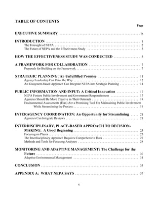TABLE OF CONTENTS
                                                                                                                                           Page

EXECUTIVE SUMMARY . . . . . . . . . . . . . . . . . . . . . . . . . . . . . . . . . . . . . . . . . . . . . . . . . . . . ix

INTRODUCTION . . . . . . . . . . . . . . . . . . . . . . . . . . . . . . . . . . . . . . . . . . . . . . . . . . . . . . . . . . . . . 1
          The Foresight of NEPA . . . . . . . . . . . . . . . . . . . . . . . . . . . . . . . . . . . . . . . . . . . . . . . . . . . . . . . 2
          The Future of NEPA and the Effectiveness Study . . . . . . . . . . . . . . . . . . . . . . . . . . . . . . . . . . 3

HOW THE EFFECTIVENESS STUDY WAS CONDUCTED . . . . . . . . . . . . . . . . . 5

A FRAMEWORK FOR COLLABORATION . . . . . . . . . . . . . . . . . . . . . . . . . . . . . . . . . 7
          Proposals for Building on the Framework . . . . . . . . . . . . . . . . . . . . . . . . . . . . . . . . . . . . . . . . . 7

STRATEGIC PLANNING: An Unfulfilled Promise . . . . . . . . . . . . . . . . . . . . . . . . . . 11
          Agency Leadership Can Point the Way . . . . . . . . . . . . . . . . . . . . . . . . . . . . . . . . . . . . . . . . . . 12
          An Ecosystem-based Approach Can Integrate NEPA into Strategic Planning . . . . . . . . . . . . 14

PUBLIC INFORMATION AND INPUT: A Critical Innovation . . . . . . . . . . . . . . 17
          NEPA Fosters Public Involvement and Government Responsiveness . . . . . . . . . . . . . . . . . . 17
          Agencies Should Be More Creative in Their Outreach . . . . . . . . . . . . . . . . . . . . . . . . . . . . . . 18
          Environmental Assessments (EAs) Are a Promising Tool For Maintaining Public Involvement
                 While Streamlining the Process . . . . . . . . . . . . . . . . . . . . . . . . . . . . . . . . . . . . . . . . . . 19

INTERAGENCY COORDINATION: An Opportunity for Streamlining . . . . . 21
          Agencies Can Integrate Reviews . . . . . . . . . . . . . . . . . . . . . . . . . . . . . . . . . . . . . . . . . . . . . . . 21

INTERDISCIPLINARY, PLACE-BASED APPROACH TO DECISION-
    MAKING: A Good Beginning . . . . . . . . . . . . . . . . . . . . . . . . . . . . . . . . . . . . . . . . . . 25
          Focusing on Places . . . . . . . . . . . . . . . . . . . . . . . . . . . . . . . . . . . . . . . . . . . . . . . . . . . . . . . . . . 25
          The Interdisciplinary Approach Requires Comprehensive Data . . . . . . . . . . . . . . . . . . . . . . . 27
          Methods and Tools for Focusing Analyses . . . . . . . . . . . . . . . . . . . . . . . . . . . . . . . . . . . . . . . 28

MONITORING AND ADAPTIVE MANAGEMENT: The Challenge for the
   Future . . . . . . . . . . . . . . . . . . . . . . . . . . . . . . . . . . . . . . . . . . . . . . . . . . . . . . . . . . . . . . . . . . 30
          Adaptive Environmental Management . . . . . . . . . . . . . . . . . . . . . . . . . . . . . . . . . . . . . . . . . . 31

CONCLUSION . . . . . . . . . . . . . . . . . . . . . . . . . . . . . . . . . . . . . . . . . . . . . . . . . . . . . . . . . . . . . . . 35

APPENDIX A: WHAT NEPA SAYS . . . . . . . . . . . . . . . . . . . . . . . . . . . . . . . . . . . . . . . . . 37

                                                                        v
 