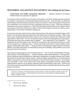 MONITORING AND ADAPTIVE MANAGEMENT: The Challenge for the Future

     Science-based and flexible management approaches — adapting mitigation and project
     implementation once proposals are approved.

As noted previously, the NEPA process has been increasingly successful in modifying project proposals
to minimize or avoid adverse environmental impacts before they occur. At the same time, our improved
understanding of the functioning of ecosystems makes it clear that we often cannot predict with precision
how components of an ecosystem will react to disturbance and stress over time. What little monitoring
information exists seems to bear this out. Most Study participants believed that agencies should conduct
monitoring to confirm their predictions of impact, to ensure that mitigation measures are effective, and to
adapt projects to account for unintended consequences.

In most cases at present, agencies do not collect long-term data on the actual environmental impacts of the
projects. Nor do agencies generally gather data on the effectiveness of mitigation measures. While some
states require monitoring following project approval, the courts have not generally found such a legal
requirement in NEPA itself. However, for decisions based on EISs, the CEQ regulations require that a
monitoring and enforcement program shall be adopted . . . where applicable for any mitigation. 14 The
regulations also state that agencies may provide for monitoring to assure that their decisions are carried
out and should do so in important cases, and that monitoring results shall be made available to other
agencies and the public upon request.15 These provisions are incorporated in agency Records of Decision
(RODs); some Study participants recommended increasing the availability of these RODs to ensure that
these provisions are carried out.

Three of the five major producers of environmental analyses — the U.S. Army, the Department of Energy,
and the Bureau of Land Management — include monitoring in their NEPA guidelines. These agencies’
policies anticipate using monitoring both to adapt project management to changing conditions and to gather
information for the planning of future projects. Study participants supported the use of monitoring and
adaptive management to deal with the uncertainties of environmental impact prediction. By accepting
more uncertainty in their initial analyses (and using adaptive management measures during project
implementation), agencies can get projects underway earlier and dramatically reduce costs. Agencies can
also use the experience gained from monitoring to do better analyses and make better decisions on similar
projects in the future.


        Agencies are coming to conclude that monitoring and evaluation could be more efficient and effective than [one-
        time] environmental analyses. GAO Testimony on Forest Service: Issues Related to Its Decision-making
        Process, January 25, 1996.




   14
            40 C.F.R. sec. 1505.2(c).
   15
            40 C.F.R. sec. 1505.3.

                                                           31
 