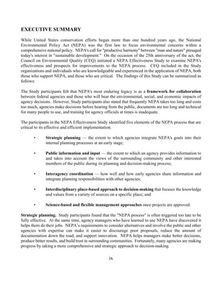 EXECUTIVE SUMMARY
While United States conservation efforts began more than one hundred years ago, the National
Environmental Policy Act (NEPA) was the first law to focus environmental concerns within a
comprehensive national policy. NEPA's call for "productive harmony" between "man and nature" presaged
today's interest in "sustainable development." On the occasion of the 25th anniversary of the act, the
Council on Environmental Quality (CEQ) initiated a NEPA Effectiveness Study to examine NEPA's
effectiveness and prospects for improvements to the NEPA process. CEQ included in the Study
organizations and individuals who are knowledgeable and experienced in the application of NEPA, both
those who support NEPA, and those who are critical. The findings of this Study can be summarized as
follows:

The Study participants felt that NEPA's most enduring legacy is as a framework for collaboration
between federal agencies and those who will bear the environmental, social, and economic impacts of
agency decisions. However, Study participants also stated that frequently NEPA takes too long and costs
too much, agencies make decisions before hearing from the public, documents are too long and technical
for many people to use, and training for agency officials at times is inadequate.

The participants in the NEPA Effectiveness Study identified five elements of the NEPA process that are
critical to its effective and efficient implementation.

       •      Strategic planning — the extent to which agencies integrate NEPA's goals into their
              internal planning processes at an early stage;

       •      Public information and input — the extent to which an agency provides information to
              and takes into account the views of the surrounding community and other interested
              members of the public during its planning and decision-making process;

       •      Interagency coordination — how well and how early agencies share information and
              integrate planning responsibilities with other agencies;

       •      Interdisciplinary place-based approach to decision-making that focuses the knowledge
              and values from a variety of sources on a specific place; and

       •      Science-based and flexible management approaches once projects are approved.

Strategic planning. Study participants found that the "NEPA process" is often triggered too late to be
fully effective. At the same time, agency managers who have learned to use NEPA have discovered it
helps them do their jobs. NEPA’s requirements to consider alternatives and involve the public and other
agencies with expertise can make it easier to discourage poor proposals, reduce the amount of
documentation down the road, and support innovation. NEPA helps managers make better decisions,
produce better results, and build trust in surrounding communities. Fortunately, many agencies are making
progress by taking a more comprehensive and strategic approach to decision-making.

                                                   ix
 