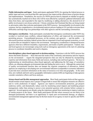 Public information and input. Study participants applauded NEPA for opening the federal process to
public input and were convinced that this open process has improved the effectiveness of project design
and implementation. Nonetheless, the success of a NEPA process heavily depends on whether an agency
has systematically reached out to those who will be most affected by a proposal, gathered information and
ideas from them, and responded to the input by modifying or adding alternatives; this desired level of
public involvement is not always achieved. Citizens sometimes feel frustrated that they are being treated
as adversaries rather than welcome participants in the NEPA process. Increased public involvement in the
common, but less comprehensive, environmental analysis process leading to EA can help overcome these
difficulties and help forge true partnerships with other agencies and the surrounding communities.

Interagency coordination. Study participants concluded that interagency coordination under NEPA has
avoided or resolved many conflicts, reduced duplication of effort, and improved the environmental
permitting process. Uncoordinated processes, on the contrary, put agencies — and the public — in
adversarial positions and delay federal actions that are important to local and regional economies, as well
as actions that are intended to improve the environment. Interagency coordination is hampered because
agencies often have different timetables, requirements, and modes of public participation. Federal, state
and local agencies are increasingly using tools such as interagency agreements at the start of a planning
process to coordinate timetables and resolve disputes.

Interdisciplinary place-based approach to decision-making. Experience with the NEPA process has
shown that better decisions — those that meet the needs of the community and minimize adverse impacts
on the environment — require the integrated perspective that can only be obtained by incorporating
expertise and information from many fields and sources, including state and local agencies. The keys to
implementing an interdisciplinary place-based approach, and addressing the full range of cumulative
effects, are obtaining adequate environmental data and finding the tools to use it. Although the current lack
of quality environmental baseline data can hamper the requisite comparison of alternatives, federal
agencies are employing or developing new environmental indicators (comparable to economic indicators)
to provide more consistent information on the status of resources over time and geography. At the same
time, new methods and tools such as geographic information systems (GIS) are beginning to help agencies
consider cumulative effects and focus analyses.

Science-based and flexible management approaches. Most Study participants believed that agencies
should monitor actual impacts once a project is begun both to ensure that mitigation measures are effective
and to verify predictions of impact. Agencies can improve environmental protection, get projects
underway earlier, and dramatically reduce costs by monitoring actual impacts and modifying project
management, rather than aiming to answer every potential question with certainty before a project is
approved. Several agencies are already using the experience gained from monitoring to improve analyses
of similar projects in the future. Most Study participants felt that where resources are not likely to be
damaged permanently and there is an opportunity to repair past environmental damage, an adaptive
environmental management approach may be the best means for an agency to meet its specific and NEPA
missions.




                                                     x
 