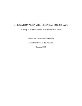 THE NATIONAL ENVIRONMENTAL POLICY ACT
    A Study of Its Effectiveness After Twenty-five Years



             Council on Environmental Quality

             Executive Office of the President

                       January 1997
 