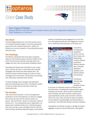 Client Case Study
     New England Patriots
     Optaros Delivers Front Row Seat to Patriots Content with OView Application Syndication
     SaaS (Software as a Service)


The Client                                                               balance of entertaining and engaging fans on the front
The New England Patriots are one of the premier teams                    end, while gathering real data and engagement metrics
in the National Football League. As the first professional               for our advertisers and executives on the back end.”
sports team with a website (launched in 1995), the
Patriots are true web innovators in the professional sports                                                     Using OView,
franchise arena.                                                                                                the application
                                                                                                                syndication
                                                                                                                service, and the
The Challenge
                                                                                                                Event Viewer and
The Patriots understood what many other companies
                                                                                                                Media Player
today are only starting to grasp: that they needed to find
                                                                                                                modules, Optaros
where their fans were naturally socializing online and
                                                                                                                created the
engage with them there by providing compelling content.
                                                                                                                Patriots Calendar
                                                                                                                App, a sharable
Essentially, the Patriots were looking for a new, unique
                                                                                                                application
way to connect with fans on sites where they naturally
                                                                                                                available at the
congregate with friends and other Patriots fans. The
                                                                                                                Patriots website
franchise wanted to break through the clutter of online
                                                                                                                and Facebook.
messages and to enrich fans’ conversations by providing
new, interesting, multimedia team content.
                                                                                                                 The Patriots
                                                                                                                 Calendar App
A critical challenge was to leverage viral distribution
                                                                                                                 gives fans
while still maintaining brand control. The Patriots needed
                                                                                                                 complete access
to track all embed sites and be able to block any
                                                                         to all kinds of multimedia content on Patriots news
undesirable sites.
                                                                         and information, including draft announcements, game
                                                                         schedules and scores, videos of press conferences,
The Solution
                                                                         radio interviews with team members, details about
“We chose OView because it is the only application
                                                                         upcoming Patriots events, great moments in Patriots
syndication service that balances our desire to engage
                                                                         history and more. Fans can grab the app and embed it
fans across the web with the need to protect our
                                                                         into any website (including blogs and social profiles) or
brand,” said Fred Kirsch, director of interactive media at
                                                                         synchronize it with Microsoft Outlook and other calendars.
Patriots.com. “As a professional sports organization, we
always have to balance being a fun, entertaining sports
                                                                         Using OView, the Patriots are able to manage all content,
team with running a smart, profitable business. We feel
                                                                         aggregate numerous inbound RSS feeds, make global
that the OView syndicated application gives us the perfect


                                  © Copyright Optaros, Inc. 2009. All Rights Reserved. | www.optaros.com
 