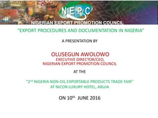 “EXPORT PROCEDURES AND DOCUMENTATION IN NIGERIA”
A PRESENTATION BY
OLUSEGUN AWOLOWO
EXECUTIVE DIRECTOR/CEO,
NIGERIAN EXPORT PROMOTION COUNCIL
AT THE
“2nd NIGERIA NON-OIL EXPORTABLE PRODUCTS TRADE FAIR”
AT NICON LUXURY HOTEL, ABUJA
ON 10th JUNE 2016
 